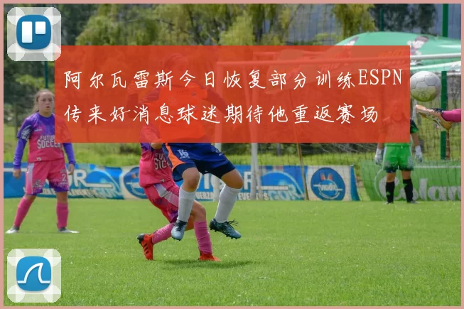 阿尔瓦雷斯今日恢复部分训练ESPN传来好消息球迷期待他重返赛场