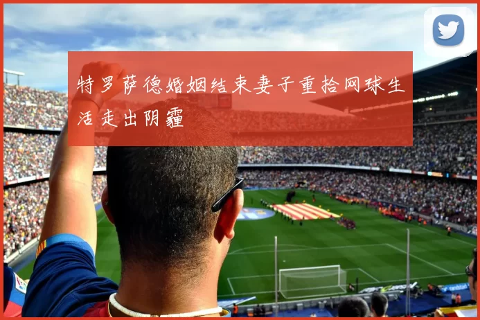 特罗萨德婚姻结束妻子重拾网球生活走出阴霾