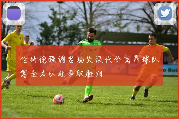 伦纳德强调客场失误代价高昂球队需全力以赴争取胜利