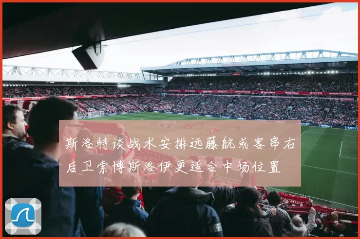 斯洛特谈战术安排远藤航或客串右后卫索博斯洛伊更适合中场位置