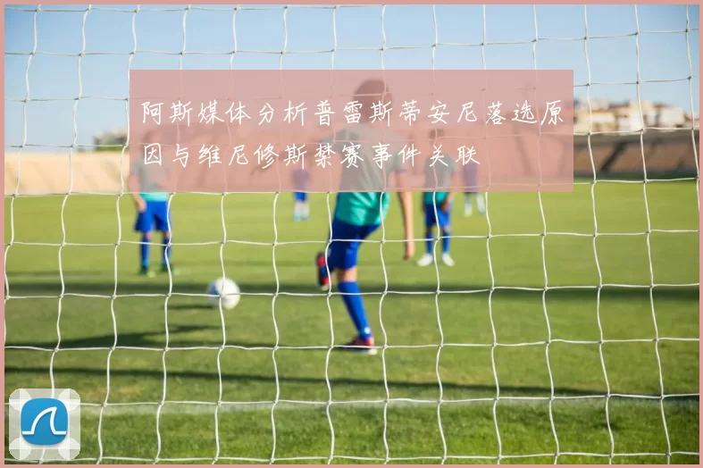 阿斯媒体分析普雷斯蒂安尼落选原因与维尼修斯禁赛事件关联