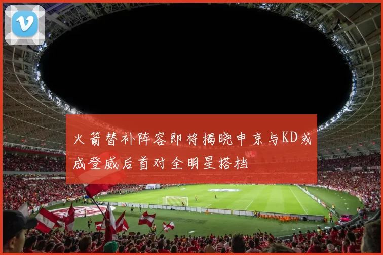 火箭替补阵容即将揭晓申京与KD或成登威后首对全明星搭档