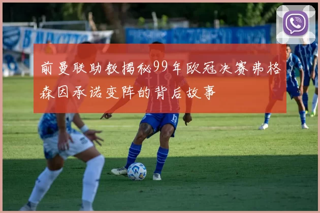 前曼联助教揭秘99年欧冠决赛弗格森因承诺变阵的背后故事